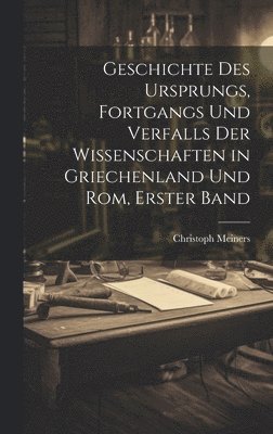 Geschichte Des Ursprungs, Fortgangs Und Verfalls Der Wissenschaften in Griechenland Und Rom, Erster Band 1