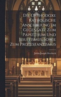 bokomslag Die orthodoxe katholische Anschauung im Gegensatz Zum Papstthum und Jesuitismus, sowie zum Protestantismus