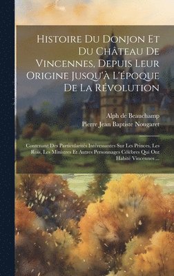 Histoire Du Donjon Et Du Chteau De Vincennes, Depuis Leur Origine Jusqu' L'poque De La Rvolution 1