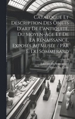 Catalogue Et Description Des Objets D'art De L'antiquit, Du Moyen-ge Et De La Renaissance, Exposs Au Muse / Par E. Du Sommerard 1