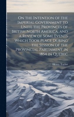 Henry Taylor - On the Intention of the Imperial Government to Unite the Provinces of British North America, and a Review of Some Events Which Took Place During the Session of the Provincial Parliament in 1854 in Quebec, Inbunden