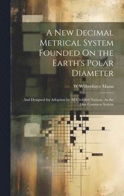 A New Decimal Metrical System Founded On the Earth's Polar Diameter 1