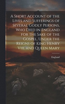 A Short Account of the Lives and Sufferings of Several Godly Persons, Who Died in England for the Sake of the Gospel, Under the Reigns of King Henry Viii. and Queen Mary 1