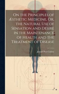 bokomslag On the Principles of Æsthetic Medicine, Or, the Natural Use of Sensation and Desire in the Maintenance of Health and the Treatment of Disease