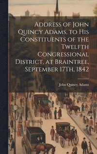 bokomslag Address of John Quincy Adams, to His Constituents of the Twelfth Congressional District, at Braintree, September 17Th, 1842
