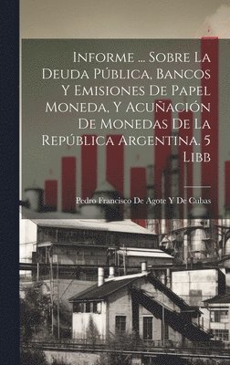Informe ... Sobre La Deuda Pblica, Bancos Y Emisiones De Papel Moneda, Y Acuacin De Monedas De La Repblica Argentina. 5 Libb 1