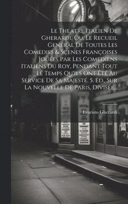 Theatre Italien De Gherardi, Ou, Le Recueil General De Toutes Les Comedies & Sçenes Françoises Joüées Par Les Comediens Italiens Du Roy, Pendant Tout Le Temps Qu'ils Ont Été Au Service De Sa Majesté. 5. Ed., Sur La Nouvelle De Paris, Divisée...