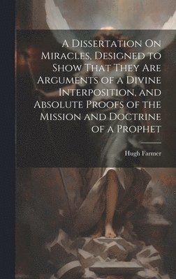 Dissertation On Miracles, Designed to Show That They Are Arguments of a Divine Interposition, and Absolute Proofs of the Mission and Doctrine of a Prophet
