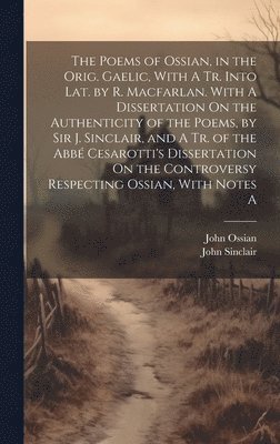 The Poems of Ossian, in the Orig. Gaelic, With A Tr. Into Lat. by R. Macfarlan. With A Dissertation On the Authenticity of the Poems, by Sir J. Sinclair, and A Tr. of the Abb Cesarotti's 1
