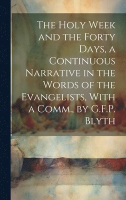 The Holy Week and the Forty Days, a Continuous Narrative in the Words of the Evangelists, With a Comm., by G.F.P. Blyth 1