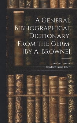 General Bibliographical Dictionary, From the Germ. [By A. Browne]