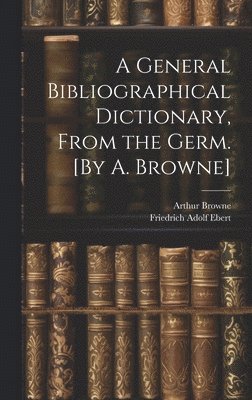 A General Bibliographical Dictionary, From the Germ. [By A. Browne] 1