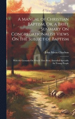 A Manual of Christian Baptism, Or, a Brief Summary On Congregationalist Views On the Subject of Baptism 1