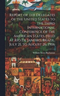 William Insco Buchanan - Report of the Delegates of the United States to the Third International Conference of the American States, Held at Rio De Janeiro, Brazil, July 21, to August 26, 1906, Inbunden