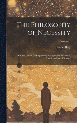 bokomslag The Philosophy of Necessity: Or, the Law of Consequences; As Applicable to Mental, Moral, and Social Science; Volume 1