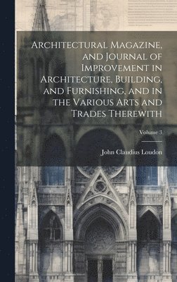 Architectural Magazine, and Journal of Improvement in Architecture, Building, and Furnishing, and in the Various Arts and Trades Therewith; Volume 3 1