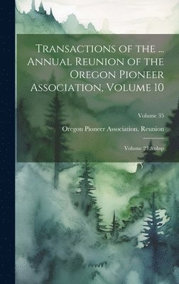 Transactions of the ... Annual Reunion of the Oregon Pioneer Association, Volume 10; volume 23; Volume 35 1