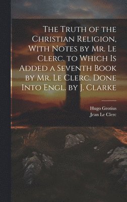 Hugo Grotius, Jean Le Clerc - Truth of the Christian Religion, With Notes by Mr. Le Clerc. to Which Is Added a Seventh Book by Mr. Le Clerc. Done Into Engl. by J. Clarke, Inbunden