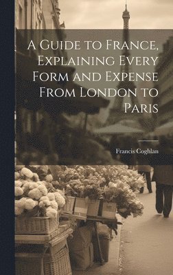 A Guide to France, Explaining Every Form and Expense From London to Paris 1