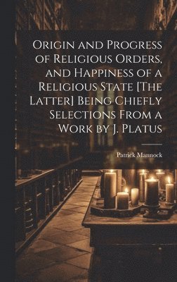 bokomslag Origin and Progress of Religious Orders, and Happiness of a Religious State [The Latter] Being Chiefly Selections From a Work by J. Platus