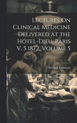 Lectures On Clinical Medicine Delivered at the Hôtel-Dieu, Paris V. 5 1872, Volume 5