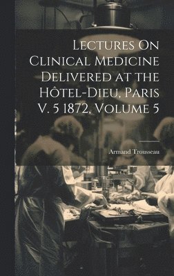 Lectures On Clinical Medicine Delivered at the Htel-Dieu, Paris V. 5 1872, Volume 5 1