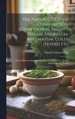 bokomslag Natural Cure of Consumption, Constipation, Bright's Disease, Neuralgia, Rheumatism, Colds (Fevers) Etc