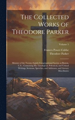 bokomslag The Collected Works of Theodore Parker: Minister of the Twenty-Eighth Congregational Society at Boston, U.S.: Containing His Theological, Polemical, a