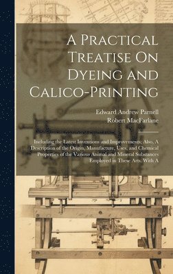 A Practical Treatise On Dyeing and Calico-Printing; Including the Latest Inventions and Improvements; Also, A Description of the Origin, Manufacture, Uses, and Chemical Properties of the Various 1