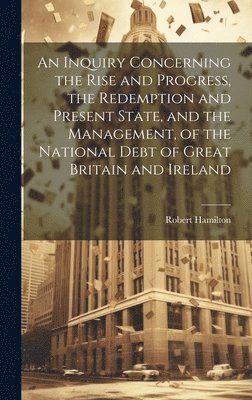 bokomslag An Inquiry Concerning the Rise and Progress, the Redemption and Present State, and the Management, of the National Debt of Great Britain and Ireland