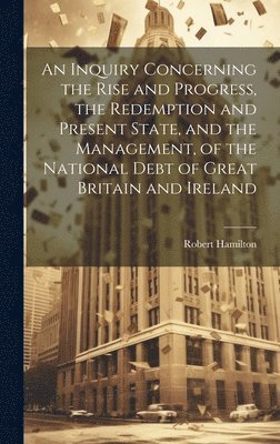 An Inquiry Concerning the Rise and Progress, the Redemption and Present State, and the Management, of the National Debt of Great Britain and Ireland 1