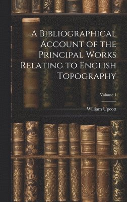 Bibliographical Account of the Principal Works Relating to English Topography; Volume 1