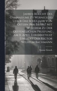 bokomslag Jahres-Bericht des Gymnasiums zu Wernigeod ueber das Schuljahr von Ostern 1866 bis 1867 mit welchem zu der Oeffentlichen Pruefung am 11. April ehrerbietigst einladet der Rector Wilhelm Bachmann