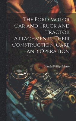 The Ford Motor Car and Truck and Tractor Attachments, Their Construction, Care and Operation 1