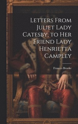 Letters From Juliet Lady Catesby, to Her Friend Lady Henrietta Campley 1