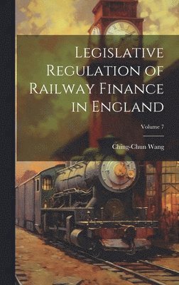 Legislative Regulation of Railway Finance in England; Volume 7 1