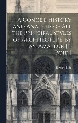 A Concise History and Analysis of All the Principal Styles of Architecture, by an Amateur [E. Boid.] 1