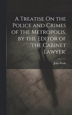 John Wade - Treatise On the Police and Crimes of the Metropolis, by the Editor of 'the Cabinet Lawyer', Inbunden