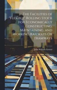 bokomslag The Facilities of &quot;Flexible&quot; Rolling Stock for Economically Constructing, Maintaining, and Working Railways Or Tramways