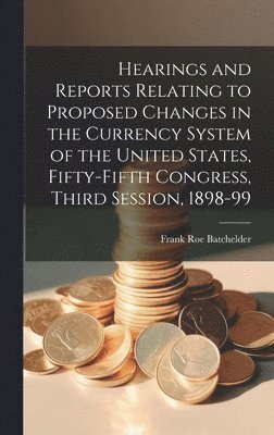 Frank Roe Batchelder - Hearings and Reports Relating to Proposed Changes in the Currency System of the United States, Fifty-Fifth Congress, Third Session, 1898-99, Inbunden
