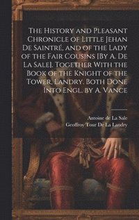 bokomslag The History and Pleasant Chronicle of Little Jehan De Saintr, and of the Lady of the Fair Cousins [By A. De La Sale]. Together With the Book of the Knight of the Tower, Landry. Both Done Into Engl.