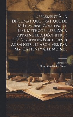 bokomslag Supplment  La Diplomatique-pratique De M. Le Moine, Contenant Une Mthode Sre Pour Apprendre  Dchiffrer Les Anciennes critures, & Arranger Les Archives, Par Mm. Batteney & Le Moine...