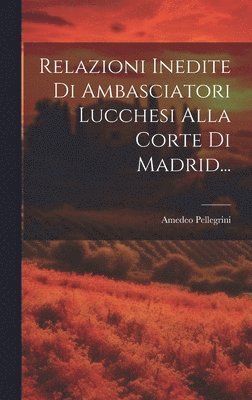 Amedeo Pellegrini - Relazioni Inedite Di Ambasciatori Lucchesi Alla Corte Di Madrid..., Inbunden