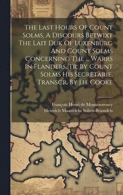 The Last Hours Of Count Solms, A Discours Betwixt The Lait Duk Of Luxenburg And Count Solms Concerning The ... Warrs In Flanders, Tr. By Count Solms His Secretarie, Transcr. By J.h. Cooke 1