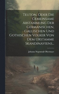 Teuton, Oder Die Gemeinsame Abstammung Der Germanischen, Gallischen Und Gothischen Vlker Von Dem Urstamme Skandinaviens... 1