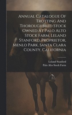 Annual Catalogue Of Trotting And Thoroughbred Stock Owned At Palo Alto Stock Farm, Leland Stanford, Proprietor, Menlo Park, Santa Clara County, California 1