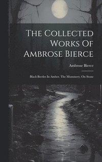 bokomslag The Collected Works Of Ambrose Bierce: Black Beetles In Amber. The Mummery. On Stone