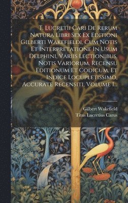 T. Lucretii Cari De Rerum Natura Libri Sex Ex Editioni Gilberti Wakefieldi, Cum Notis Et Interpretatione In Usum Delphini, Variis Lectionibus, Notis Variorum, Recensu Editionum Et Codicum, Et Indice 1