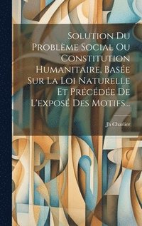 bokomslag Solution Du Problme Social Ou Constitution Humanitaire, Base Sur La Loi Naturelle Et Prcde De L'expos Des Motifs...