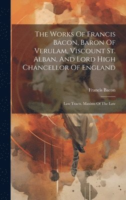 Works Of Francis Bacon, Baron Of Verulam, Viscount St. Alban, And Lord High Chancellor Of England